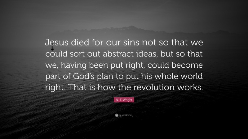 N. T. Wright Quote: “Jesus died for our sins not so that we could sort out abstract ideas, but so that we, having been put right, could become part of God’s plan to put his whole world right. That is how the revolution works.”