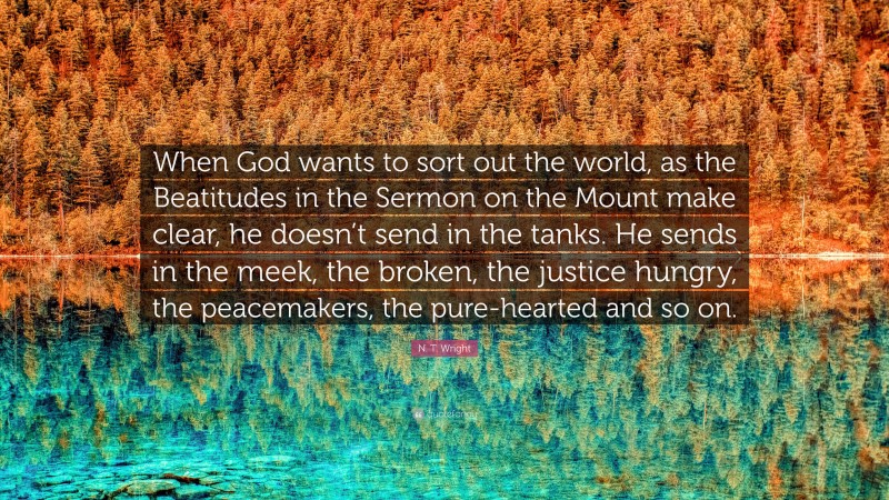 N. T. Wright Quote: “When God wants to sort out the world, as the Beatitudes in the Sermon on the Mount make clear, he doesn’t send in the tanks. He sends in the meek, the broken, the justice hungry, the peacemakers, the pure-hearted and so on.”