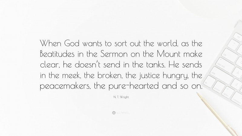 N. T. Wright Quote: “When God wants to sort out the world, as the Beatitudes in the Sermon on the Mount make clear, he doesn’t send in the tanks. He sends in the meek, the broken, the justice hungry, the peacemakers, the pure-hearted and so on.”