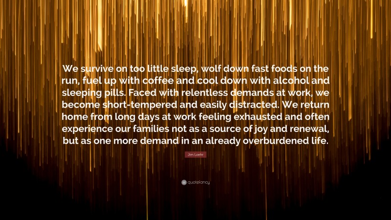 Jim Loehr Quote: “We survive on too little sleep, wolf down fast foods on the run, fuel up with coffee and cool down with alcohol and sleeping pills. Faced with relentless demands at work, we become short-tempered and easily distracted. We return home from long days at work feeling exhausted and often experience our families not as a source of joy and renewal, but as one more demand in an already overburdened life.”