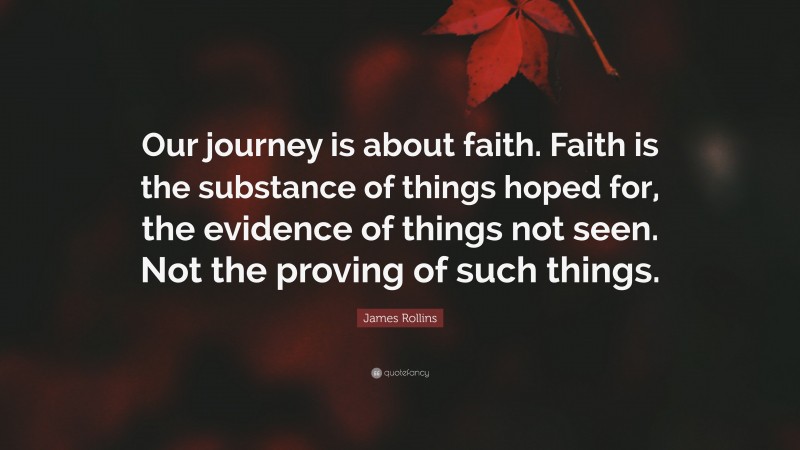 James Rollins Quote: “Our journey is about faith. Faith is the substance of things hoped for, the evidence of things not seen. Not the proving of such things.”