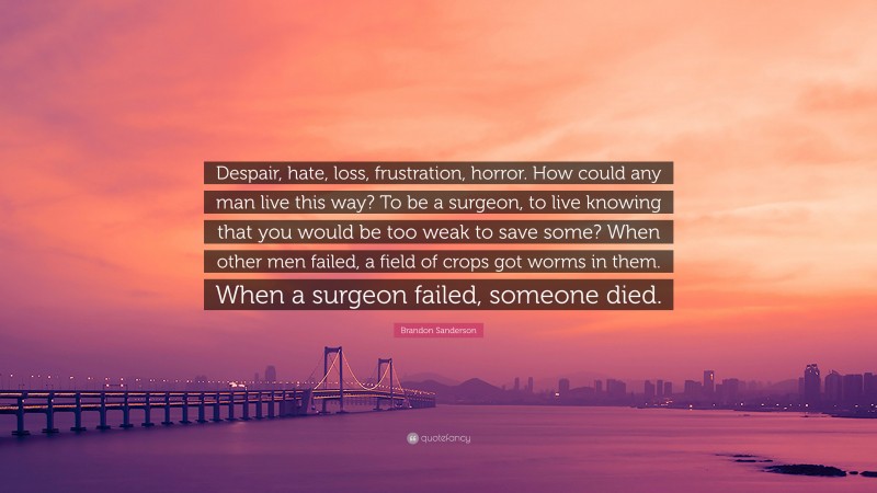Brandon Sanderson Quote: “Despair, hate, loss, frustration, horror. How could any man live this way? To be a surgeon, to live knowing that you would be too weak to save some? When other men failed, a field of crops got worms in them. When a surgeon failed, someone died.”