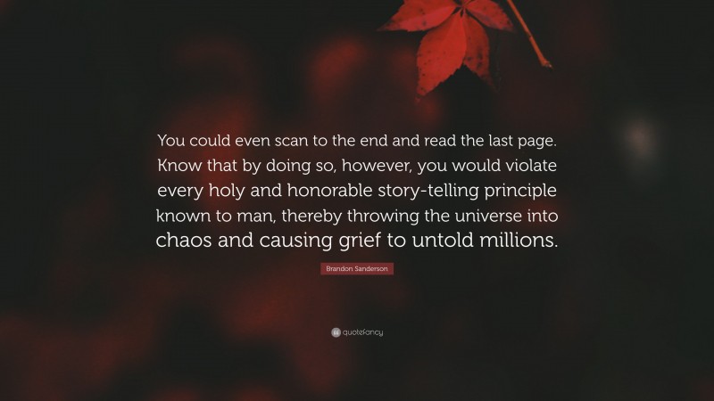 Brandon Sanderson Quote: “You could even scan to the end and read the last page. Know that by doing so, however, you would violate every holy and honorable story-telling principle known to man, thereby throwing the universe into chaos and causing grief to untold millions.”