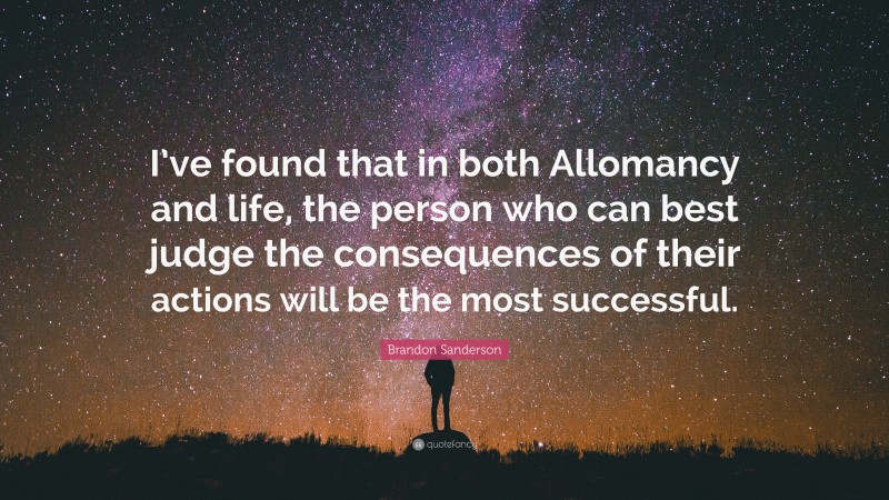 Brandon Sanderson Quote: “I’ve found that in both Allomancy and life, the person who can best judge the consequences of their actions will be the most successful.”