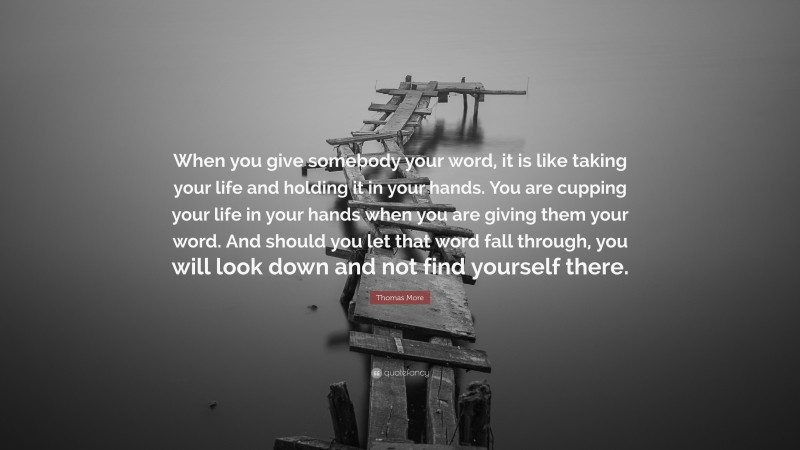 Thomas More Quote: “When you give somebody your word, it is like taking your life and holding it in your hands. You are cupping your life in your hands when you are giving them your word. And should you let that word fall through, you will look down and not find yourself there.”