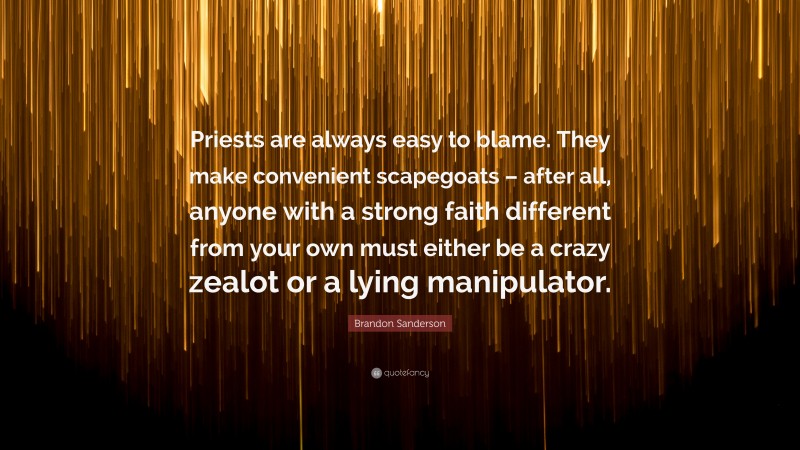 Brandon Sanderson Quote: “Priests are always easy to blame. They make convenient scapegoats – after all, anyone with a strong faith different from your own must either be a crazy zealot or a lying manipulator.”