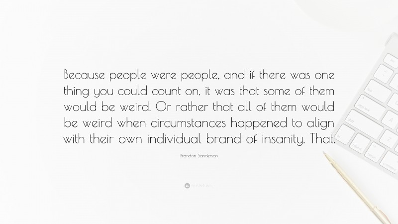 Brandon Sanderson Quote: “Because people were people, and if there was one thing you could count on, it was that some of them would be weird. Or rather that all of them would be weird when circumstances happened to align with their own individual brand of insanity. That.”