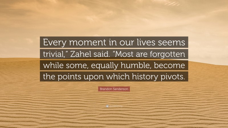 Brandon Sanderson Quote: “Every moment in our lives seems trivial,” Zahel said. “Most are forgotten while some, equally humble, become the points upon which history pivots.”