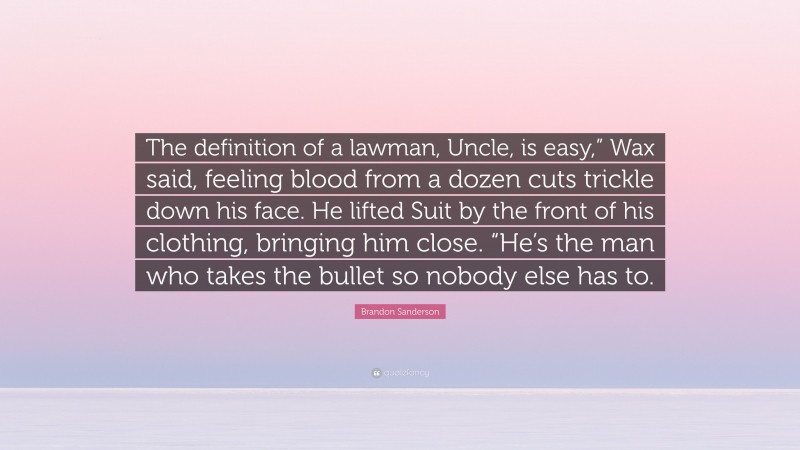 Brandon Sanderson Quote: “The definition of a lawman, Uncle, is easy,” Wax said, feeling blood from a dozen cuts trickle down his face. He lifted Suit by the front of his clothing, bringing him close. “He’s the man who takes the bullet so nobody else has to.”