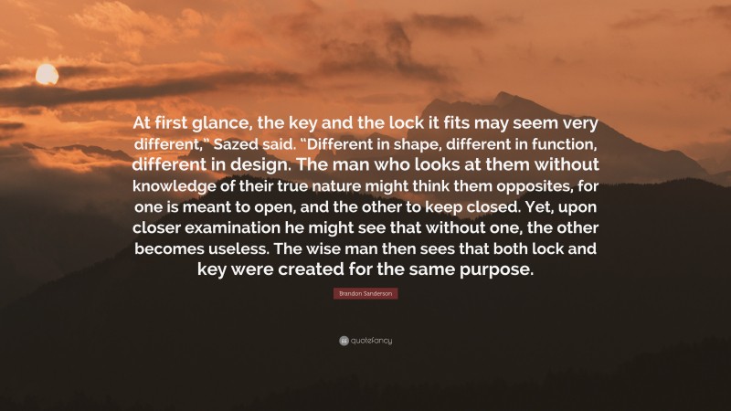 Brandon Sanderson Quote: “At first glance, the key and the lock it fits may seem very different,” Sazed said. “Different in shape, different in function, different in design. The man who looks at them without knowledge of their true nature might think them opposites, for one is meant to open, and the other to keep closed. Yet, upon closer examination he might see that without one, the other becomes useless. The wise man then sees that both lock and key were created for the same purpose.”