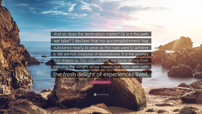Brandon Sanderson Quote: “And so, does the destination matter? Or is it the path we take? I declare that no accomplishment has substance nearly as great as the road used to achieve it. We are not creatures of destinations. It is the journey that shapes us. Our callused feet, our backs strong from carrying the weight of our travels, our eyes open with the fresh delight of experiences lived.”