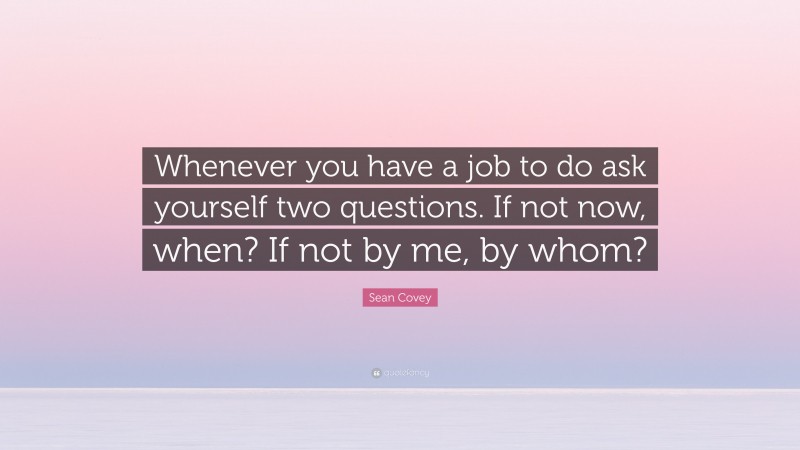 Sean Covey Quote: “Whenever you have a job to do ask yourself two questions. If not now, when? If not by me, by whom?”
