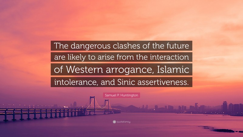 Samuel P. Huntington Quote: “The dangerous clashes of the future are likely to arise from the interaction of Western arrogance, Islamic intolerance, and Sinic assertiveness.”