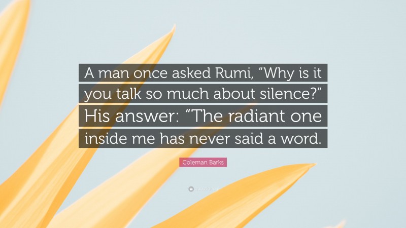 Coleman Barks Quote: “A man once asked Rumi, “Why is it you talk so much about silence?” His answer: “The radiant one inside me has never said a word.”