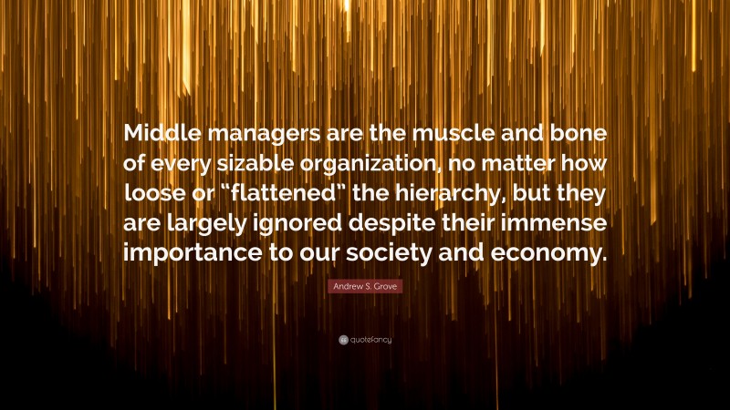 Andrew S. Grove Quote: “Middle managers are the muscle and bone of every sizable organization, no matter how loose or “flattened” the hierarchy, but they are largely ignored despite their immense importance to our society and economy.”