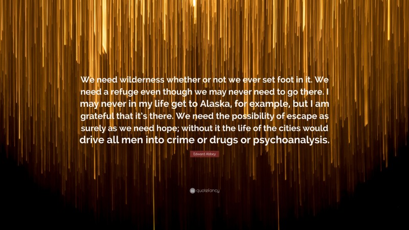Edward Abbey Quote: “We need wilderness whether or not we ever set foot in it. We need a refuge even though we may never need to go there. I may never in my life get to Alaska, for example, but I am grateful that it’s there. We need the possibility of escape as surely as we need hope; without it the life of the cities would drive all men into crime or drugs or psychoanalysis.”