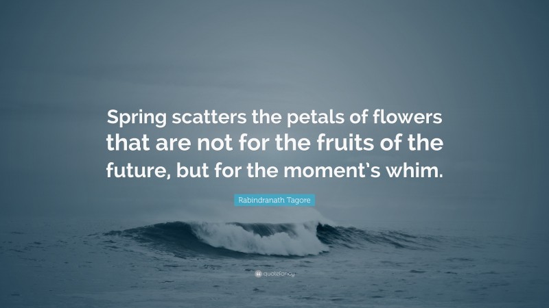 Rabindranath Tagore Quote: “Spring scatters the petals of flowers that are not for the fruits of the future, but for the moment’s whim.”