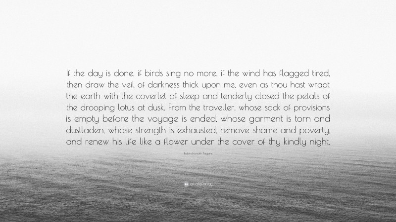 Rabindranath Tagore Quote: “If the day is done, if birds sing no more, if the wind has flagged tired, then draw the veil of darkness thick upon me, even as thou hast wrapt the earth with the coverlet of sleep and tenderly closed the petals of the drooping lotus at dusk. From the traveller, whose sack of provisions is empty before the voyage is ended, whose garment is torn and dustladen, whose strength is exhausted, remove shame and poverty, and renew his life like a flower under the cover of thy kindly night.”