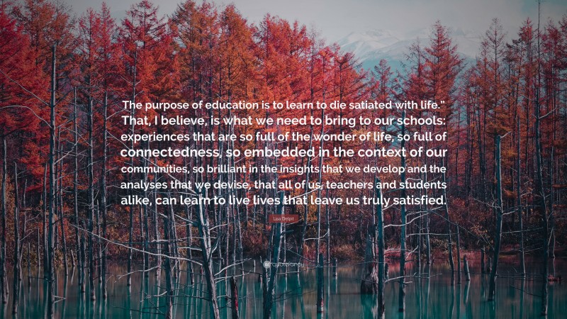 Lisa Delpit Quote: “The purpose of education is to learn to die satiated with life.” That, I believe, is what we need to bring to our schools: experiences that are so full of the wonder of life, so full of connectedness, so embedded in the context of our communities, so brilliant in the insights that we develop and the analyses that we devise, that all of us, teachers and students alike, can learn to live lives that leave us truly satisfied.”