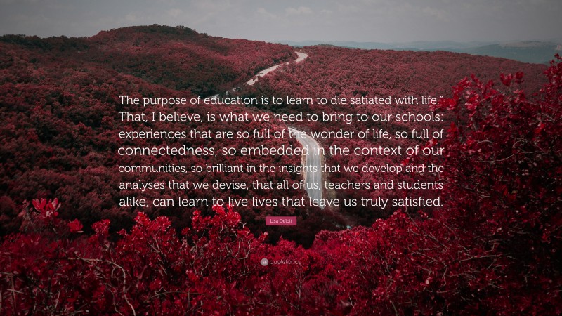 Lisa Delpit Quote: “The purpose of education is to learn to die satiated with life.” That, I believe, is what we need to bring to our schools: experiences that are so full of the wonder of life, so full of connectedness, so embedded in the context of our communities, so brilliant in the insights that we develop and the analyses that we devise, that all of us, teachers and students alike, can learn to live lives that leave us truly satisfied.”