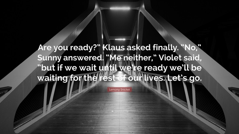 Lemony Snicket Quote: “Are you ready?” Klaus asked finally. “No,” Sunny answered. “Me neither,” Violet said, “but if we wait until we’re ready we’ll be waiting for the rest of our lives. Let’s go.”
