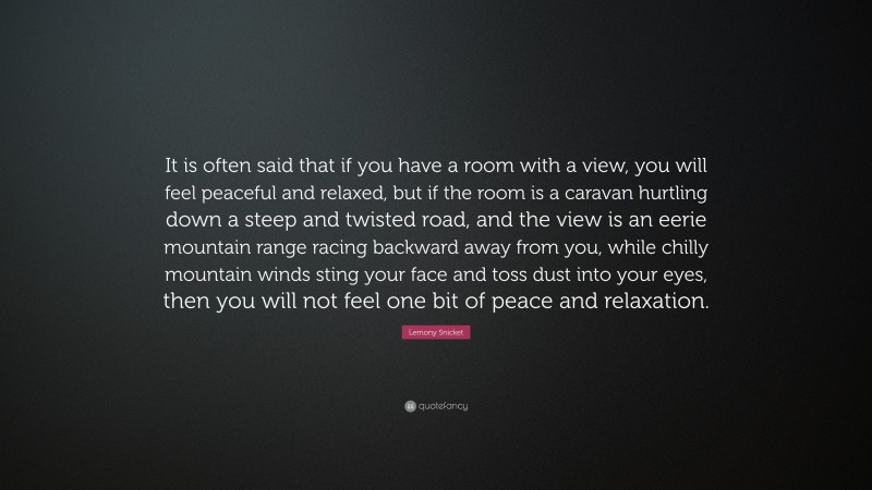 Lemony Snicket Quote: “It is often said that if you have a room with a view, you will feel peaceful and relaxed, but if the room is a caravan hurtling down a steep and twisted road, and the view is an eerie mountain range racing backward away from you, while chilly mountain winds sting your face and toss dust into your eyes, then you will not feel one bit of peace and relaxation.”