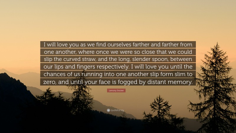 Lemony Snicket Quote: “I will love you as we find ourselves farther and farther from one another, where once we were so close that we could slip the curved straw, and the long, slender spoon, between our lips and fingers respectively. I will love you until the chances of us running into one another slip form slim to zero, and until your face is fogged by distant memory.”