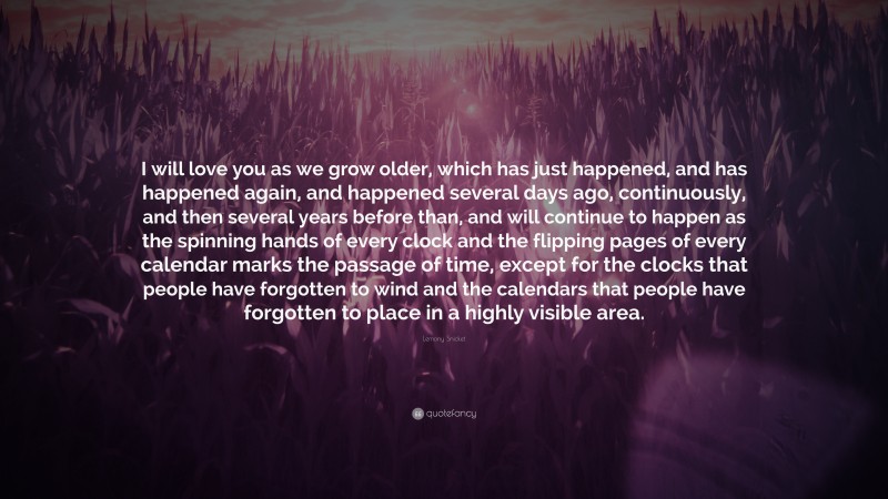 Lemony Snicket Quote: “I will love you as we grow older, which has just happened, and has happened again, and happened several days ago, continuously, and then several years before than, and will continue to happen as the spinning hands of every clock and the flipping pages of every calendar marks the passage of time, except for the clocks that people have forgotten to wind and the calendars that people have forgotten to place in a highly visible area.”