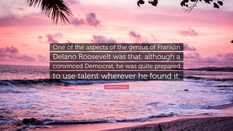 Frederick Forsyth Quote: “One of the aspects of the genius of Franklin Delano Roosevelt was that, although a convinced Democrat, he was quite prepared to use talent wherever he found it.”