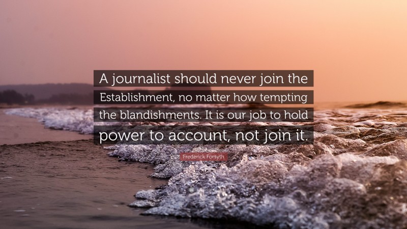 Frederick Forsyth Quote: “A journalist should never join the Establishment, no matter how tempting the blandishments. It is our job to hold power to account, not join it.”