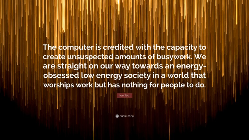 Ivan Illich Quote: “The computer is credited with the capacity to create unsuspected amounts of busywork. We are straight on our way towards an energy-obsessed low energy society in a world that worships work but has nothing for people to do.”