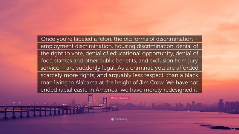 Michelle Alexander Quote: “Once you’re labeled a felon, the old forms of discrimination – employment discrimination, housing discrimination, denial of the right to vote, denial of educational opportunity, denial of food stamps and other public benefits, and exclusion from jury service – are suddenly legal. As a criminal, you are afforded scarcely more rights, and arguably less respect, than a black man living in Alabama at the height of Jim Crow. We have not ended racial caste in America; we have merely redesigned it.”