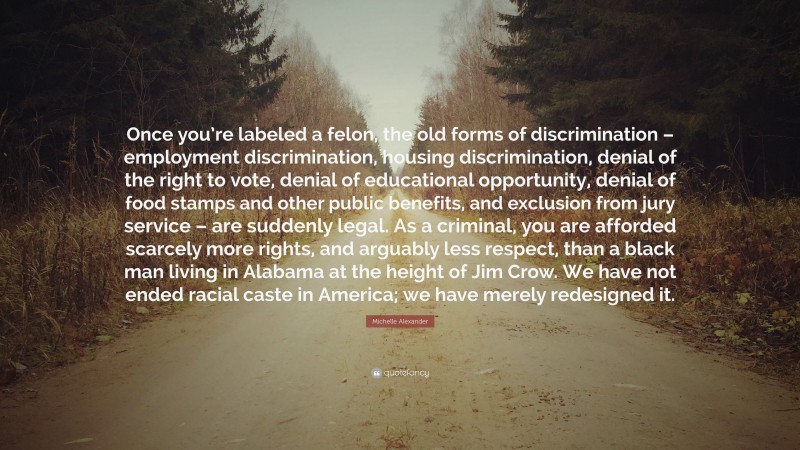 Michelle Alexander Quote: “Once you’re labeled a felon, the old forms of discrimination – employment discrimination, housing discrimination, denial of the right to vote, denial of educational opportunity, denial of food stamps and other public benefits, and exclusion from jury service – are suddenly legal. As a criminal, you are afforded scarcely more rights, and arguably less respect, than a black man living in Alabama at the height of Jim Crow. We have not ended racial caste in America; we have merely redesigned it.”