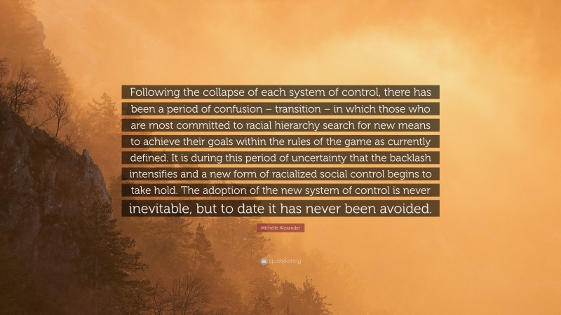 Michelle Alexander Quote: “Following the collapse of each system of control, there has been a period of confusion – transition – in which those who are most committed to racial hierarchy search for new means to achieve their goals within the rules of the game as currently defined. It is during this period of uncertainty that the backlash intensifies and a new form of racialized social control begins to take hold. The adoption of the new system of control is never inevitable, but to date it has never been avoided.”