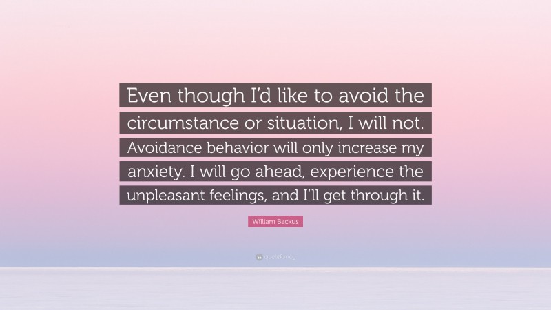 William Backus Quote: “Even though I’d like to avoid the circumstance or situation, I will not. Avoidance behavior will only increase my anxiety. I will go ahead, experience the unpleasant feelings, and I’ll get through it.”