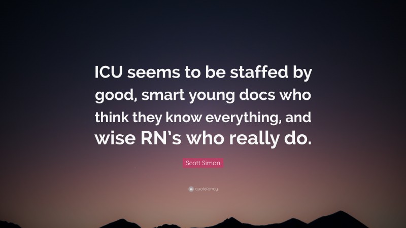 Scott Simon Quote: “ICU seems to be staffed by good, smart young docs who think they know everything, and wise RN’s who really do.”