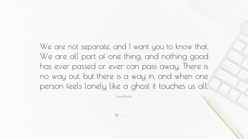 David Rhodes Quote: “We are not separate, and I want you to know that. We are all part of one thing, and nothing good has ever passed or ever can pass away. There is no way out, but there is a way in, and when one person feels lonely like a ghost it touches us all.”