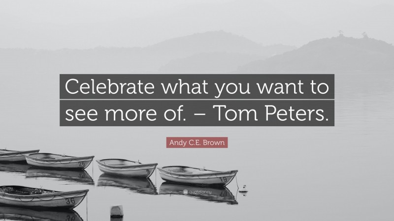 Andy C.E. Brown Quote: “Celebrate what you want to see more of. – Tom Peters.”