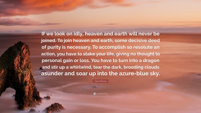 Yukio Mishima Quote: “If we look on idly, heaven and earth will never be joined. To join heaven and earth, some decisive deed of purity is necessary. To accomplish so resolute an action, you have to stake your life, giving no thought to personal gain or loss. You have to turn into a dragon and stir up a whirlwind, tear the dark, brooding clouds asunder and soar up into the azure-blue sky.”