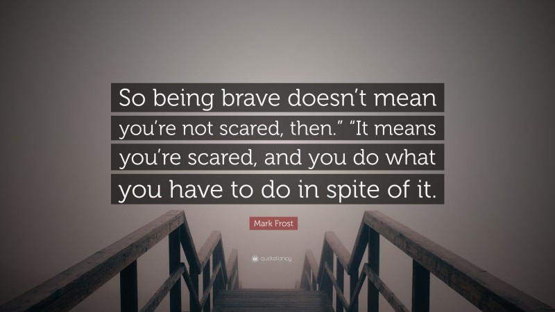 Mark Frost Quote: “So being brave doesn’t mean you’re not scared, then.” “It means you’re scared, and you do what you have to do in spite of it.”