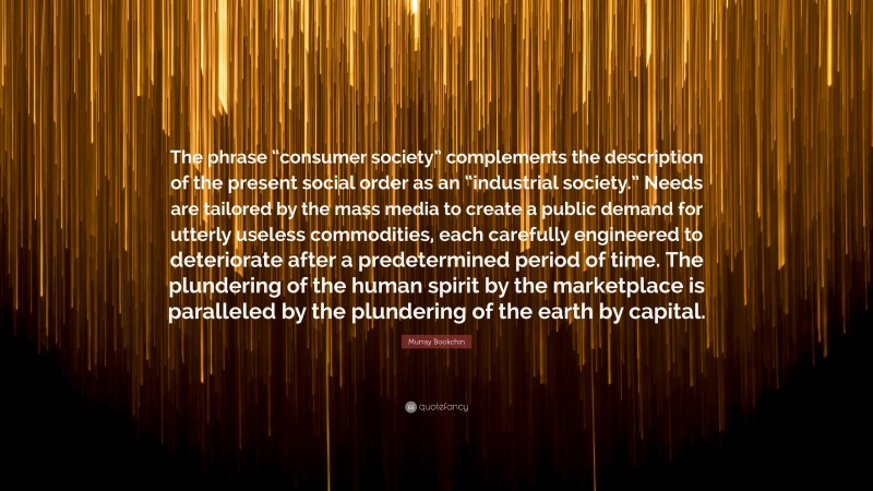 Murray Bookchin Quote: “The phrase “consumer society” complements the description of the present social order as an “industrial society.” Needs are tailored by the mass media to create a public demand for utterly useless commodities, each carefully engineered to deteriorate after a predetermined period of time. The plundering of the human spirit by the marketplace is paralleled by the plundering of the earth by capital.”