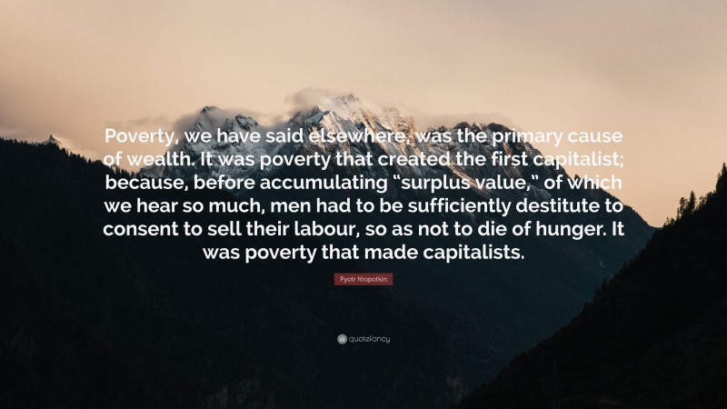 Pyotr Kropotkin Quote: “Poverty, we have said elsewhere, was the primary cause of wealth. It was poverty that created the first capitalist; because, before accumulating “surplus value,” of which we hear so much, men had to be sufficiently destitute to consent to sell their labour, so as not to die of hunger. It was poverty that made capitalists.”