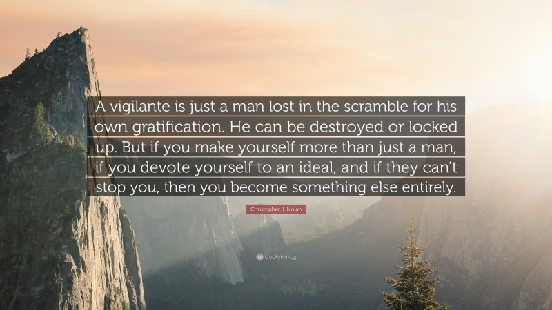 Christopher J. Nolan Quote: “A vigilante is just a man lost in the scramble for his own gratification. He can be destroyed or locked up. But if you make yourself more than just a man, if you devote yourself to an ideal, and if they can’t stop you, then you become something else entirely.”