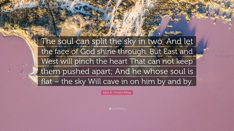 Edna St. Vincent Millay Quote: “The soul can split the sky in two, And let the face of God shine through. But East and West will pinch the heart That can not keep them pushed apart; And he whose soul is flat – the sky Will cave in on him by and by.”
