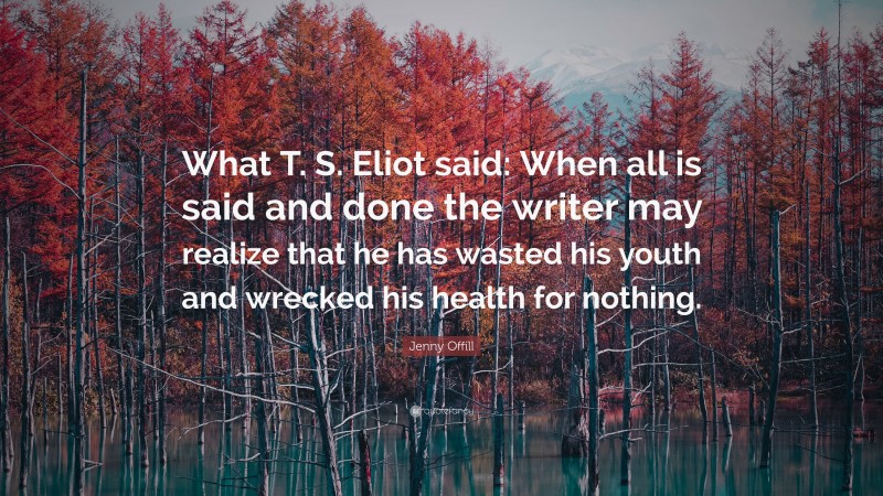Jenny Offill Quote: “What T. S. Eliot said: When all is said and done the writer may realize that he has wasted his youth and wrecked his health for nothing.”