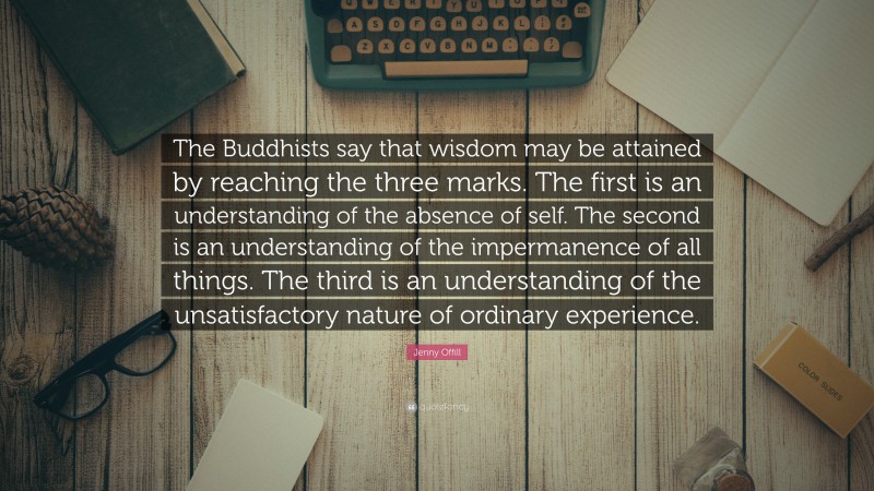 Jenny Offill Quote: “The Buddhists say that wisdom may be attained by reaching the three marks. The first is an understanding of the absence of self. The second is an understanding of the impermanence of all things. The third is an understanding of the unsatisfactory nature of ordinary experience.”