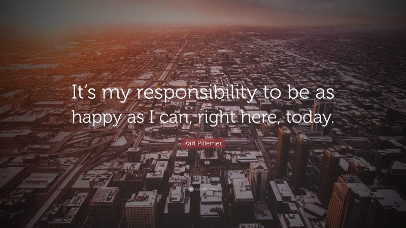 Karl Pillemer Quote: “It’s my responsibility to be as happy as I can, right here, today.”