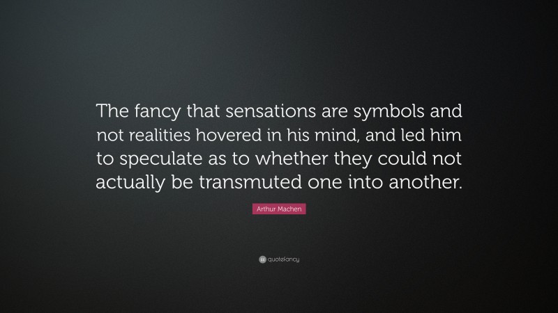 Arthur Machen Quote: “The fancy that sensations are symbols and not realities hovered in his mind, and led him to speculate as to whether they could not actually be transmuted one into another.”