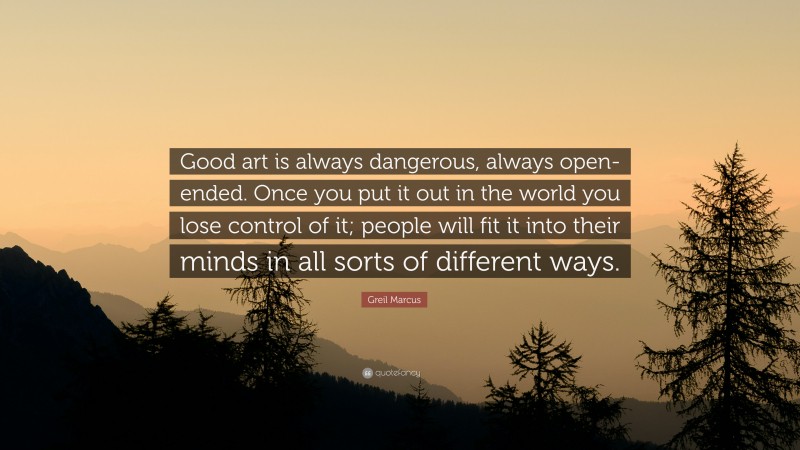 Greil Marcus Quote: “Good art is always dangerous, always open-ended. Once you put it out in the world you lose control of it; people will fit it into their minds in all sorts of different ways.”