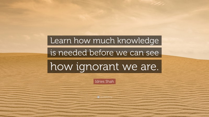 Idries Shah Quote: “Learn how much knowledge is needed before we can see how ignorant we are.”